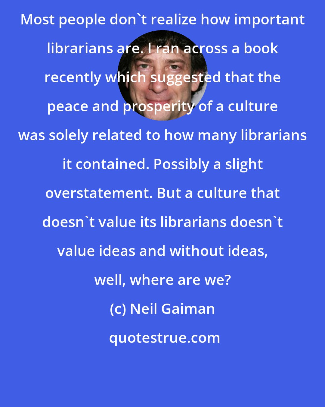 Neil Gaiman: Most people don't realize how important librarians are. I ran across a book recently which suggested that the peace and prosperity of a culture was solely related to how many librarians it contained. Possibly a slight overstatement. But a culture that doesn't value its librarians doesn't value ideas and without ideas, well, where are we?