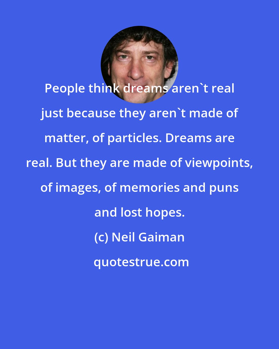 Neil Gaiman: People think dreams aren't real just because they aren't made of matter, of particles. Dreams are real. But they are made of viewpoints, of images, of memories and puns and lost hopes.