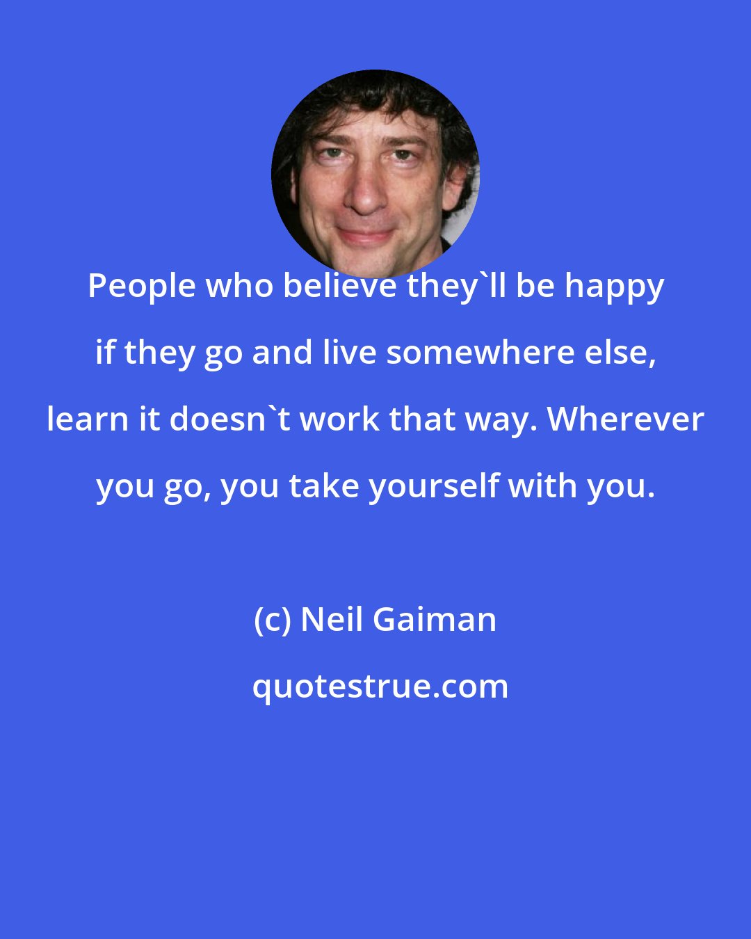Neil Gaiman: People who believe they'll be happy if they go and live somewhere else, learn it doesn't work that way. Wherever you go, you take yourself with you.