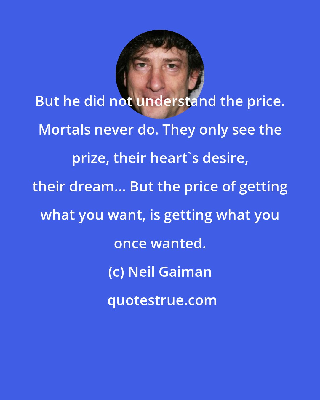 Neil Gaiman: But he did not understand the price. Mortals never do. They only see the prize, their heart's desire, their dream... But the price of getting what you want, is getting what you once wanted.