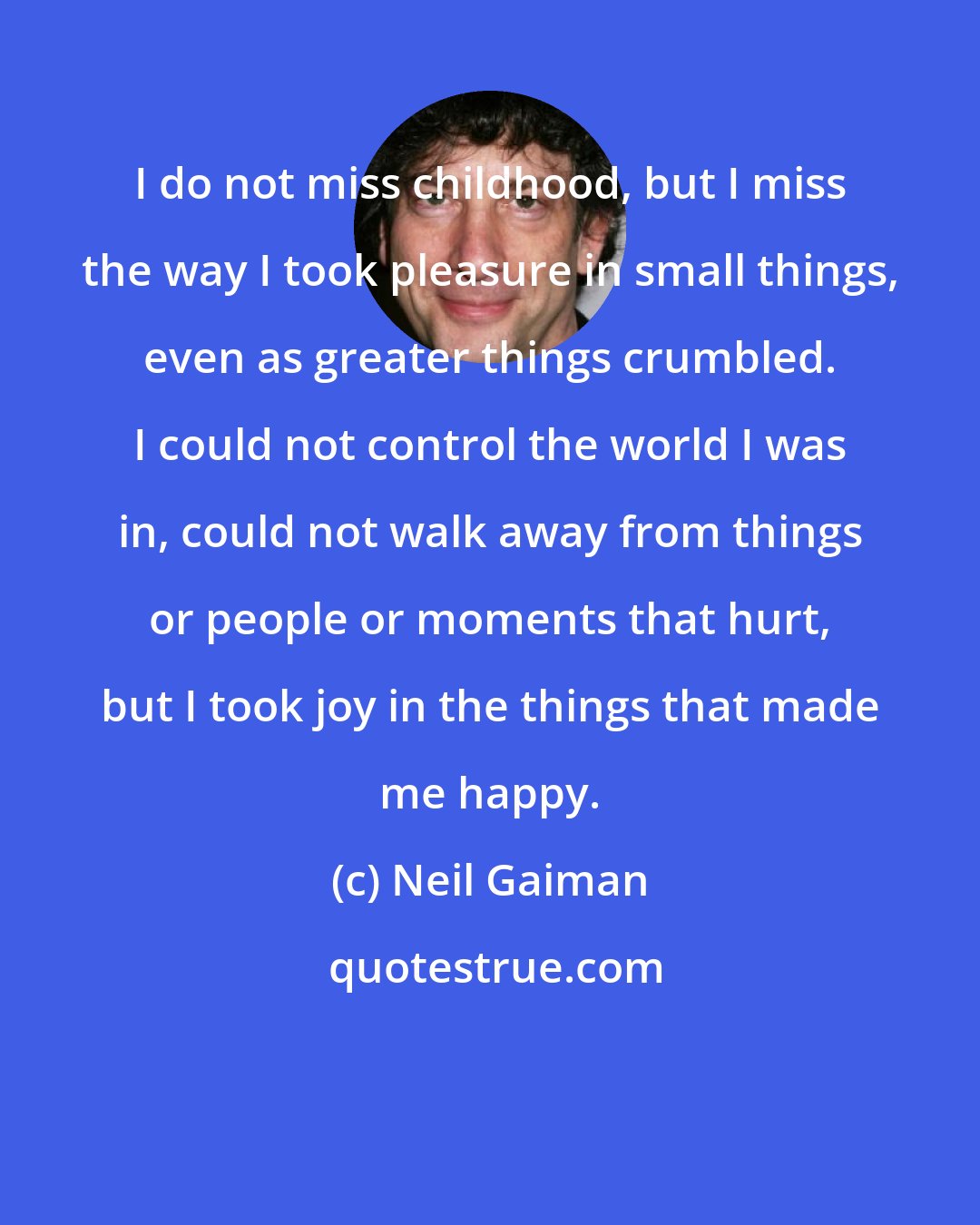 Neil Gaiman: I do not miss childhood, but I miss the way I took pleasure in small things, even as greater things crumbled. I could not control the world I was in, could not walk away from things or people or moments that hurt, but I took joy in the things that made me happy.