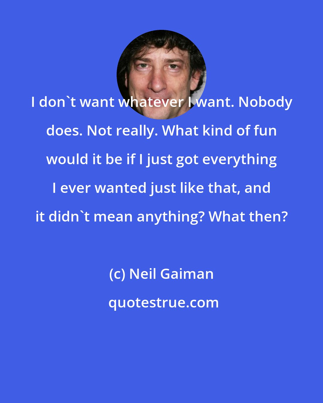 Neil Gaiman: I don't want whatever I want. Nobody does. Not really. What kind of fun would it be if I just got everything I ever wanted just like that, and it didn't mean anything? What then?