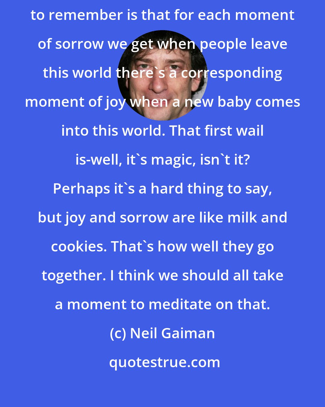 Neil Gaiman: In a world where people die every day, I think the important thing to remember is that for each moment of sorrow we get when people leave this world there's a corresponding moment of joy when a new baby comes into this world. That first wail is-well, it's magic, isn't it? Perhaps it's a hard thing to say, but joy and sorrow are like milk and cookies. That's how well they go together. I think we should all take a moment to meditate on that.