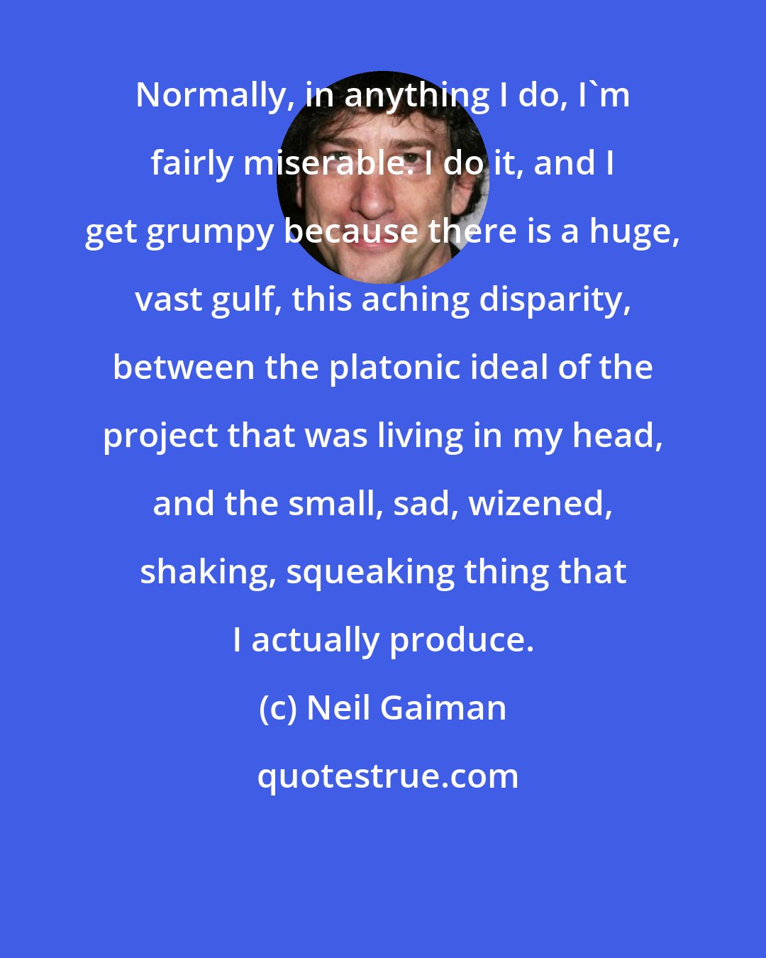 Neil Gaiman: Normally, in anything I do, I'm fairly miserable. I do it, and I get grumpy because there is a huge, vast gulf, this aching disparity, between the platonic ideal of the project that was living in my head, and the small, sad, wizened, shaking, squeaking thing that I actually produce.