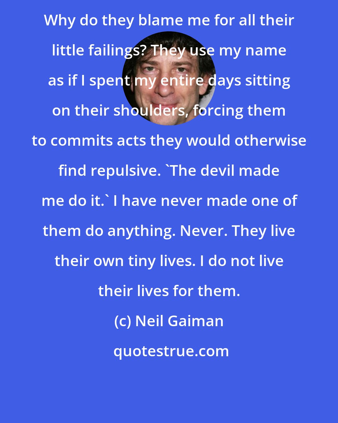 Neil Gaiman: Why do they blame me for all their little failings? They use my name as if I spent my entire days sitting on their shoulders, forcing them to commits acts they would otherwise find repulsive. 'The devil made me do it.' I have never made one of them do anything. Never. They live their own tiny lives. I do not live their lives for them.