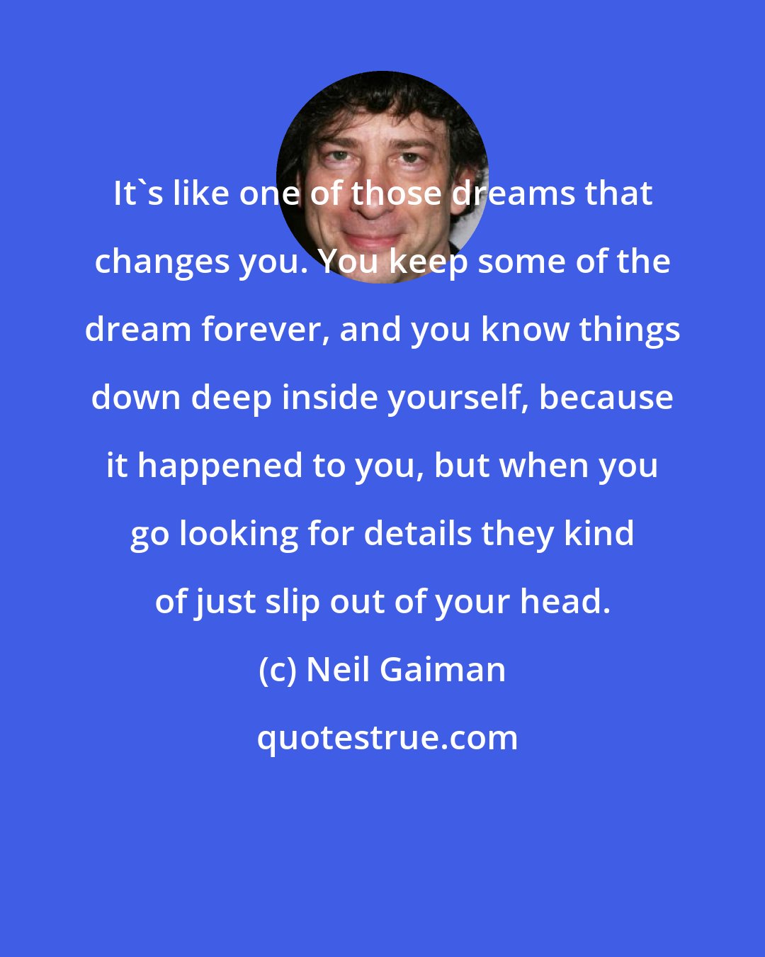 Neil Gaiman: It's like one of those dreams that changes you. You keep some of the dream forever, and you know things down deep inside yourself, because it happened to you, but when you go looking for details they kind of just slip out of your head.