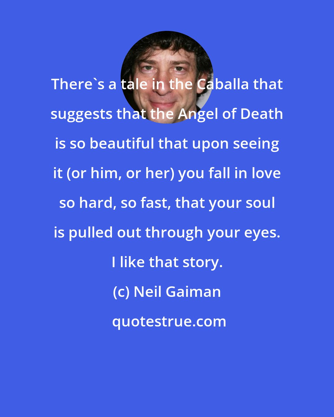 Neil Gaiman: There's a tale in the Caballa that suggests that the Angel of Death is so beautiful that upon seeing it (or him, or her) you fall in love so hard, so fast, that your soul is pulled out through your eyes. I like that story.