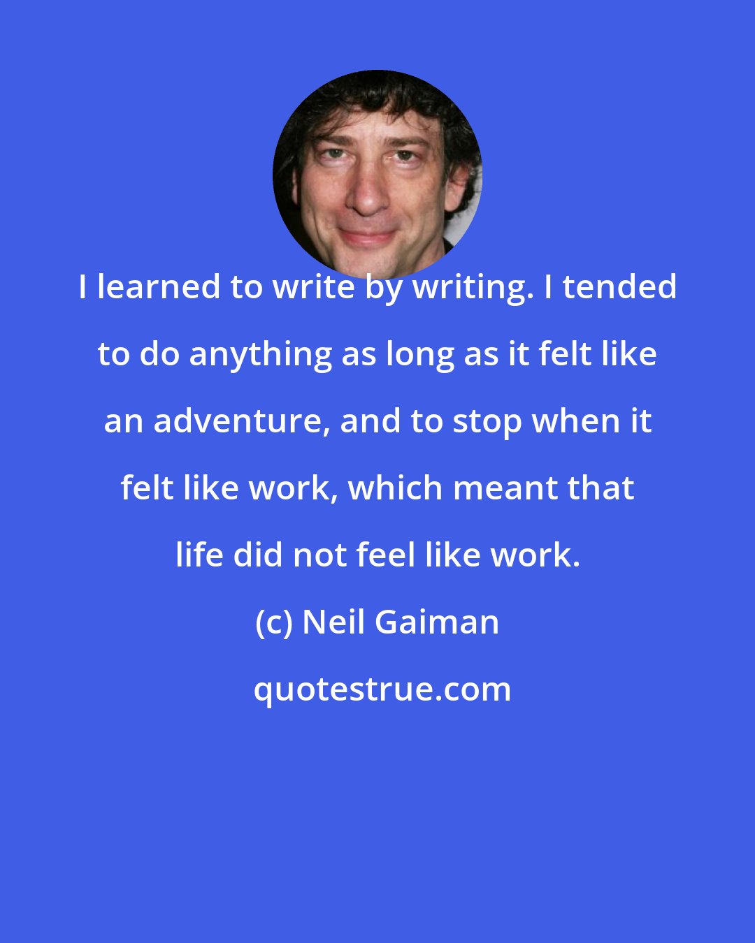Neil Gaiman: I learned to write by writing. I tended to do anything as long as it felt like an adventure, and to stop when it felt like work, which meant that life did not feel like work.