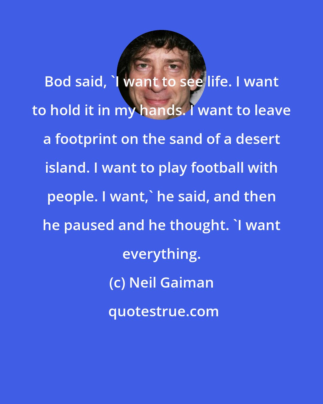 Neil Gaiman: Bod said, 'I want to see life. I want to hold it in my hands. I want to leave a footprint on the sand of a desert island. I want to play football with people. I want,' he said, and then he paused and he thought. 'I want everything.