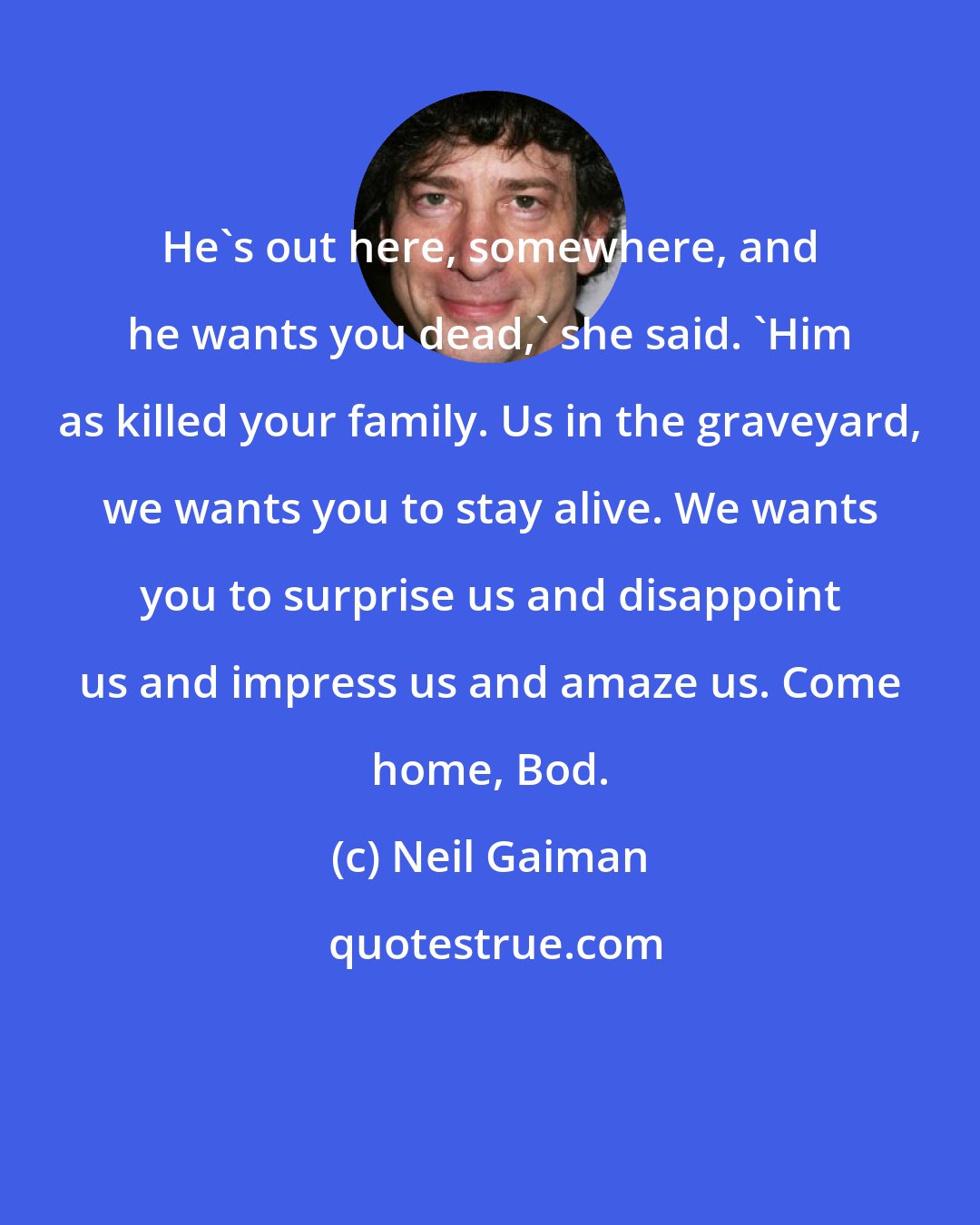 Neil Gaiman: He's out here, somewhere, and he wants you dead,' she said. 'Him as killed your family. Us in the graveyard, we wants you to stay alive. We wants you to surprise us and disappoint us and impress us and amaze us. Come home, Bod.