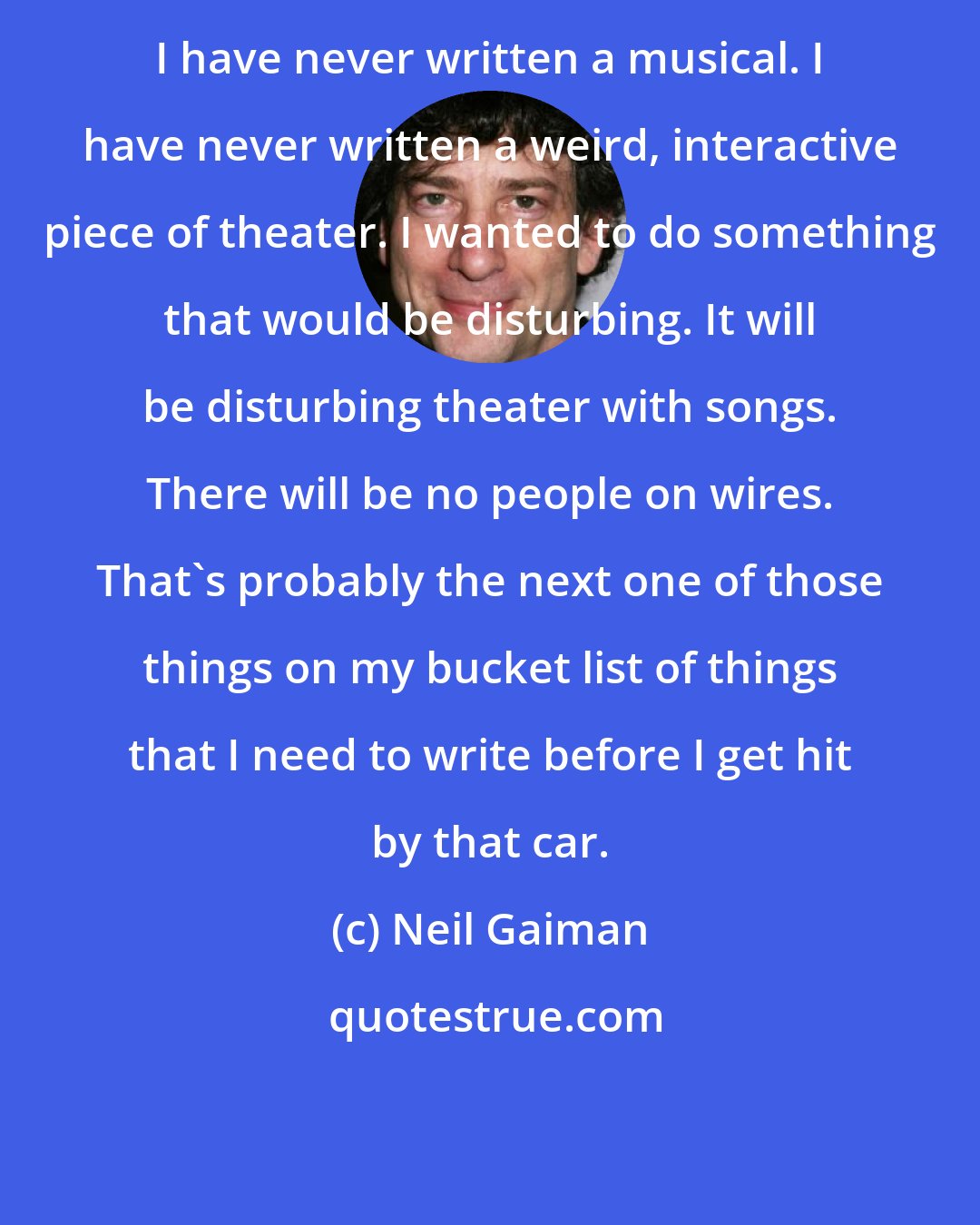 Neil Gaiman: I have never written a musical. I have never written a weird, interactive piece of theater. I wanted to do something that would be disturbing. It will be disturbing theater with songs. There will be no people on wires. That's probably the next one of those things on my bucket list of things that I need to write before I get hit by that car.