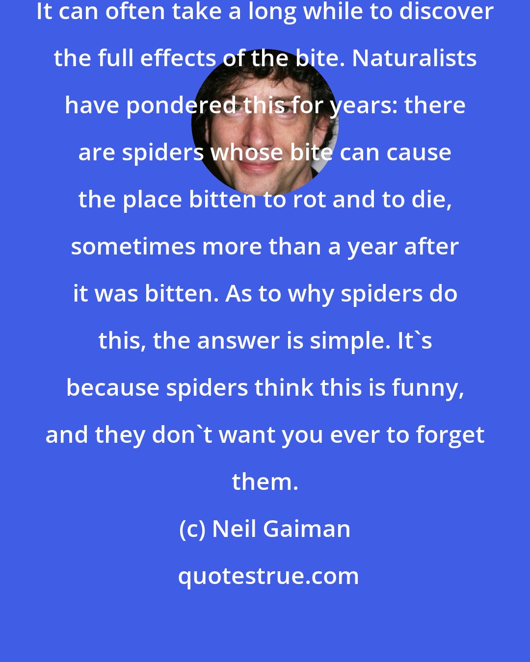 Neil Gaiman: Spider venom comes in many forms. It can often take a long while to discover the full effects of the bite. Naturalists have pondered this for years: there are spiders whose bite can cause the place bitten to rot and to die, sometimes more than a year after it was bitten. As to why spiders do this, the answer is simple. It's because spiders think this is funny, and they don't want you ever to forget them.