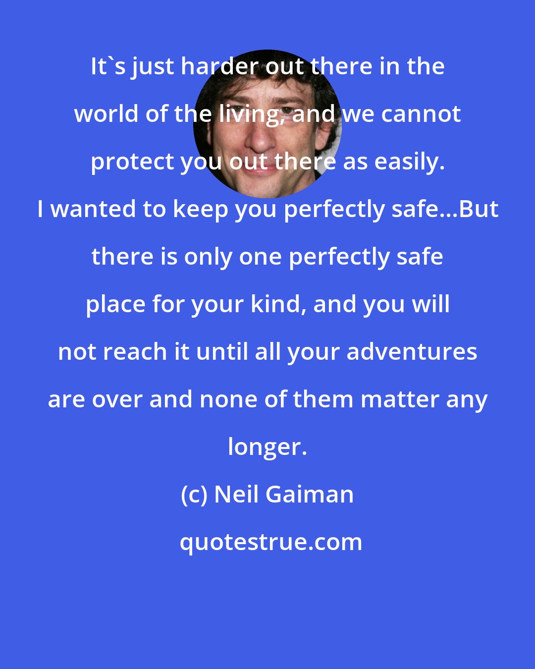 Neil Gaiman: It's just harder out there in the world of the living, and we cannot protect you out there as easily. I wanted to keep you perfectly safe...But there is only one perfectly safe place for your kind, and you will not reach it until all your adventures are over and none of them matter any longer.