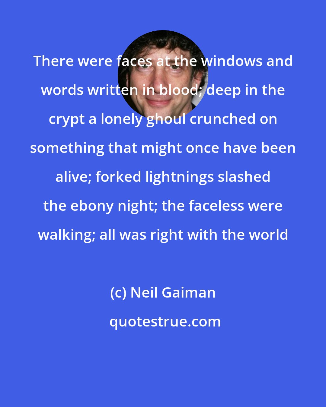 Neil Gaiman: There were faces at the windows and words written in blood; deep in the crypt a lonely ghoul crunched on something that might once have been alive; forked lightnings slashed the ebony night; the faceless were walking; all was right with the world