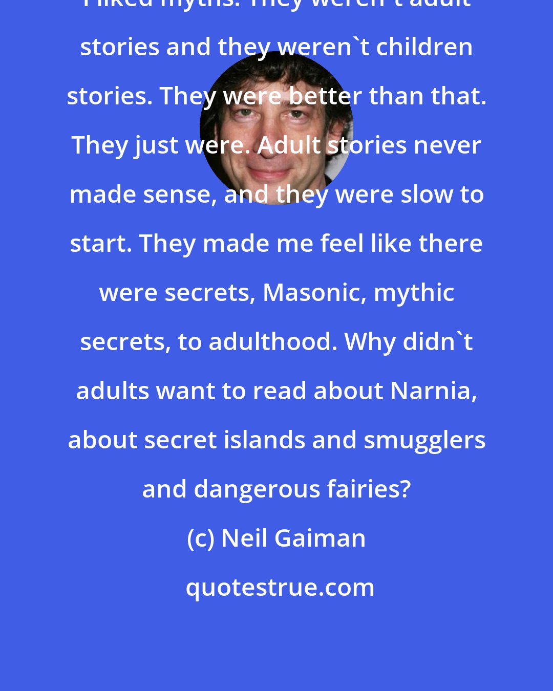 Neil Gaiman: I liked myths. They weren't adult stories and they weren't children stories. They were better than that. They just were. Adult stories never made sense, and they were slow to start. They made me feel like there were secrets, Masonic, mythic secrets, to adulthood. Why didn't adults want to read about Narnia, about secret islands and smugglers and dangerous fairies?