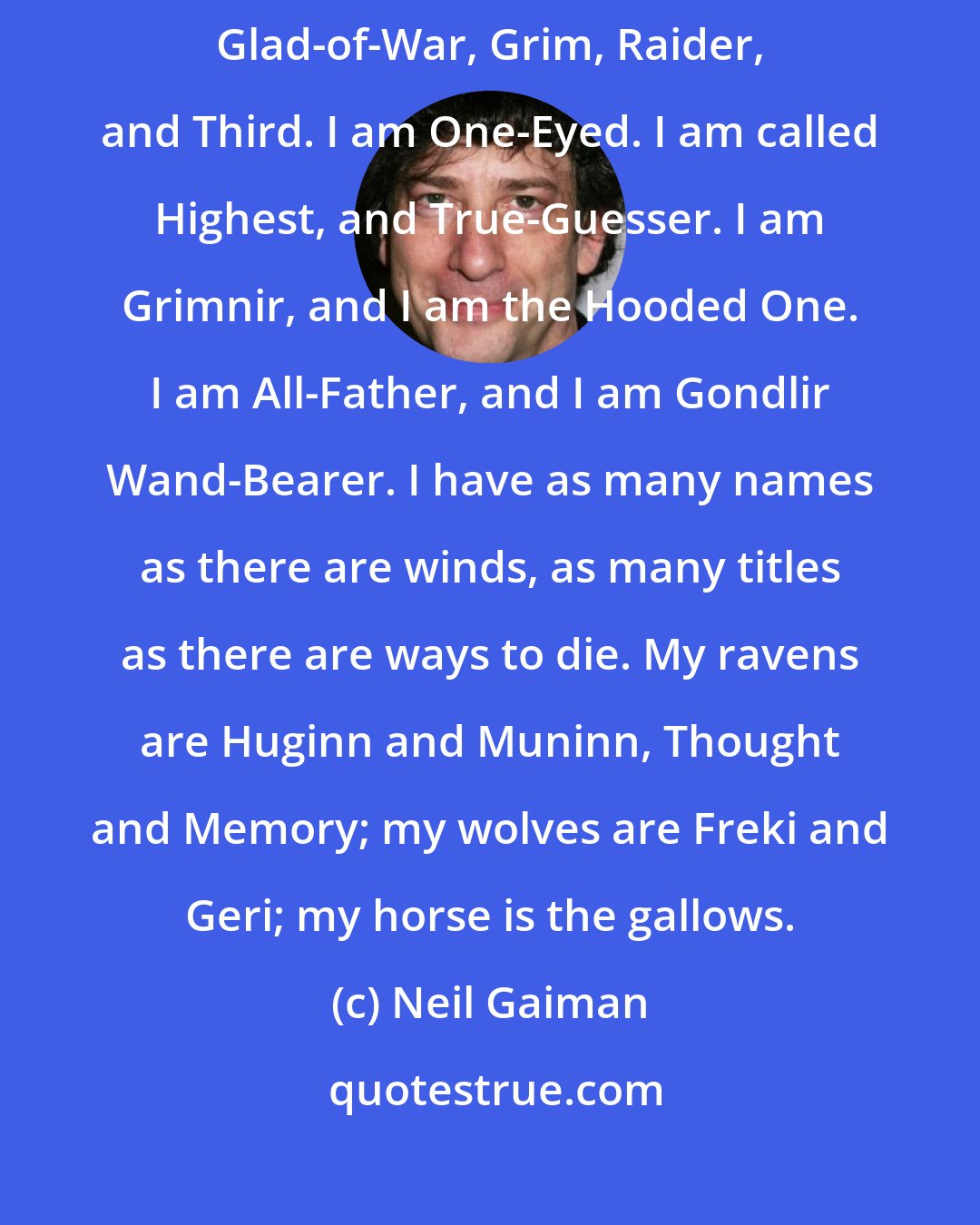 Neil Gaiman: I told you I would tell you my names. This is what they call me. I'm called Glad-of-War, Grim, Raider, and Third. I am One-Eyed. I am called Highest, and True-Guesser. I am Grimnir, and I am the Hooded One. I am All-Father, and I am Gondlir Wand-Bearer. I have as many names as there are winds, as many titles as there are ways to die. My ravens are Huginn and Muninn, Thought and Memory; my wolves are Freki and Geri; my horse is the gallows.