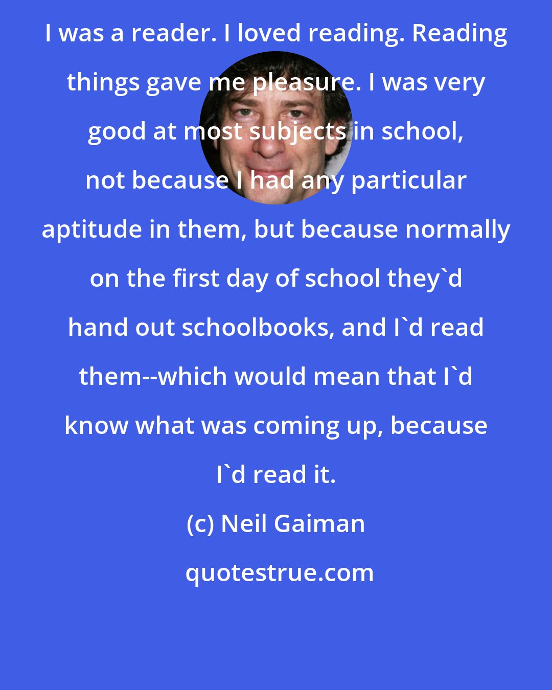 Neil Gaiman: I was a reader. I loved reading. Reading things gave me pleasure. I was very good at most subjects in school, not because I had any particular aptitude in them, but because normally on the first day of school they'd hand out schoolbooks, and I'd read them--which would mean that I'd know what was coming up, because I'd read it.