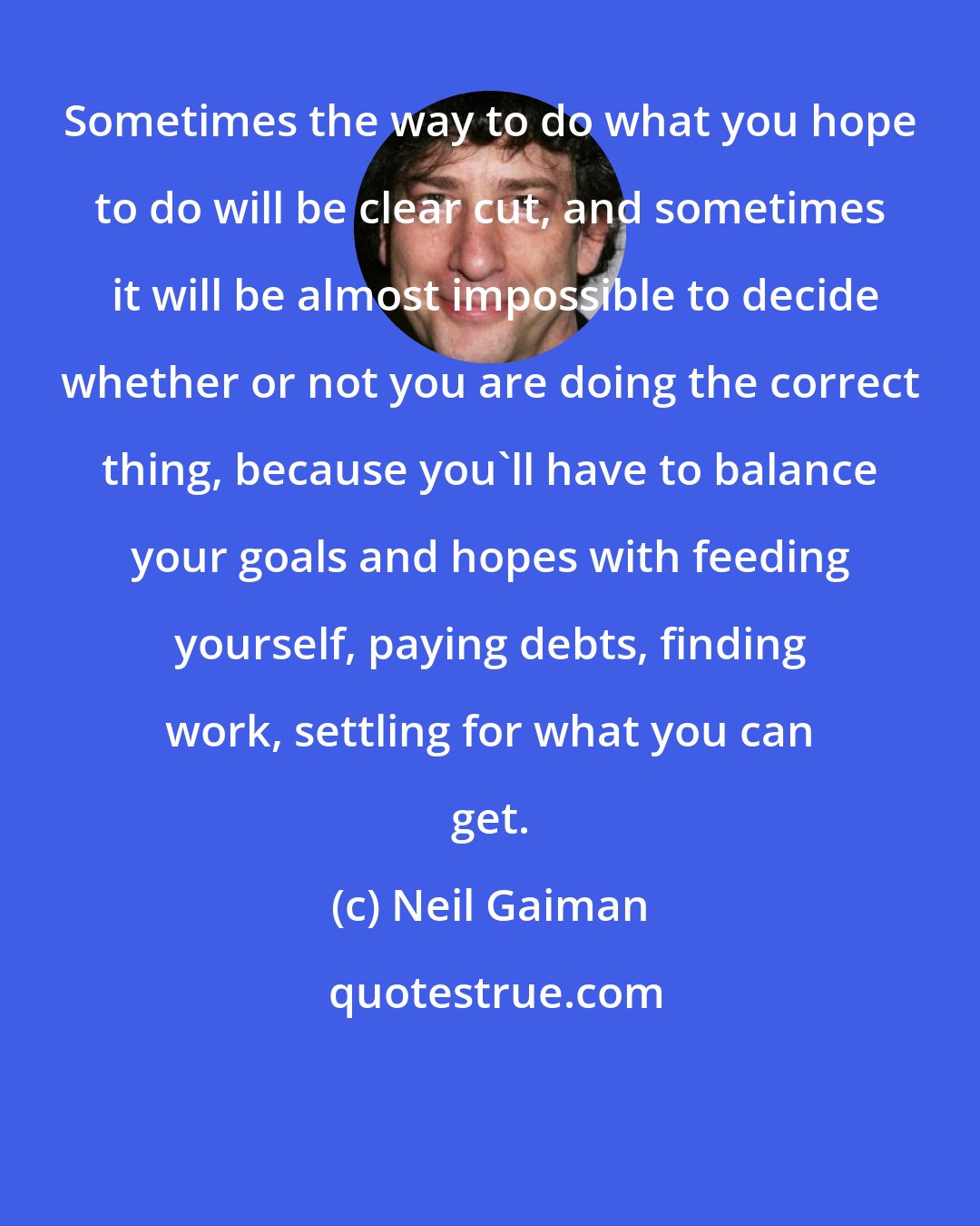 Neil Gaiman: Sometimes the way to do what you hope to do will be clear cut, and sometimes  it will be almost impossible to decide whether or not you are doing the correct thing, because you'll have to balance your goals and hopes with feeding yourself, paying debts, finding work, settling for what you can get.