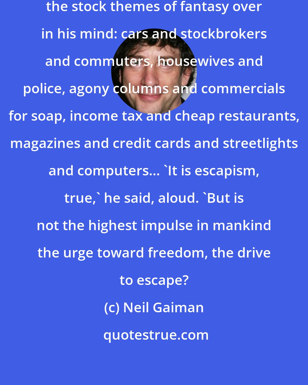 Neil Gaiman: The young man shivered. He rolled the stock themes of fantasy over in his mind: cars and stockbrokers and commuters, housewives and police, agony columns and commercials for soap, income tax and cheap restaurants, magazines and credit cards and streetlights and computers... 'It is escapism, true,' he said, aloud. 'But is not the highest impulse in mankind the urge toward freedom, the drive to escape?