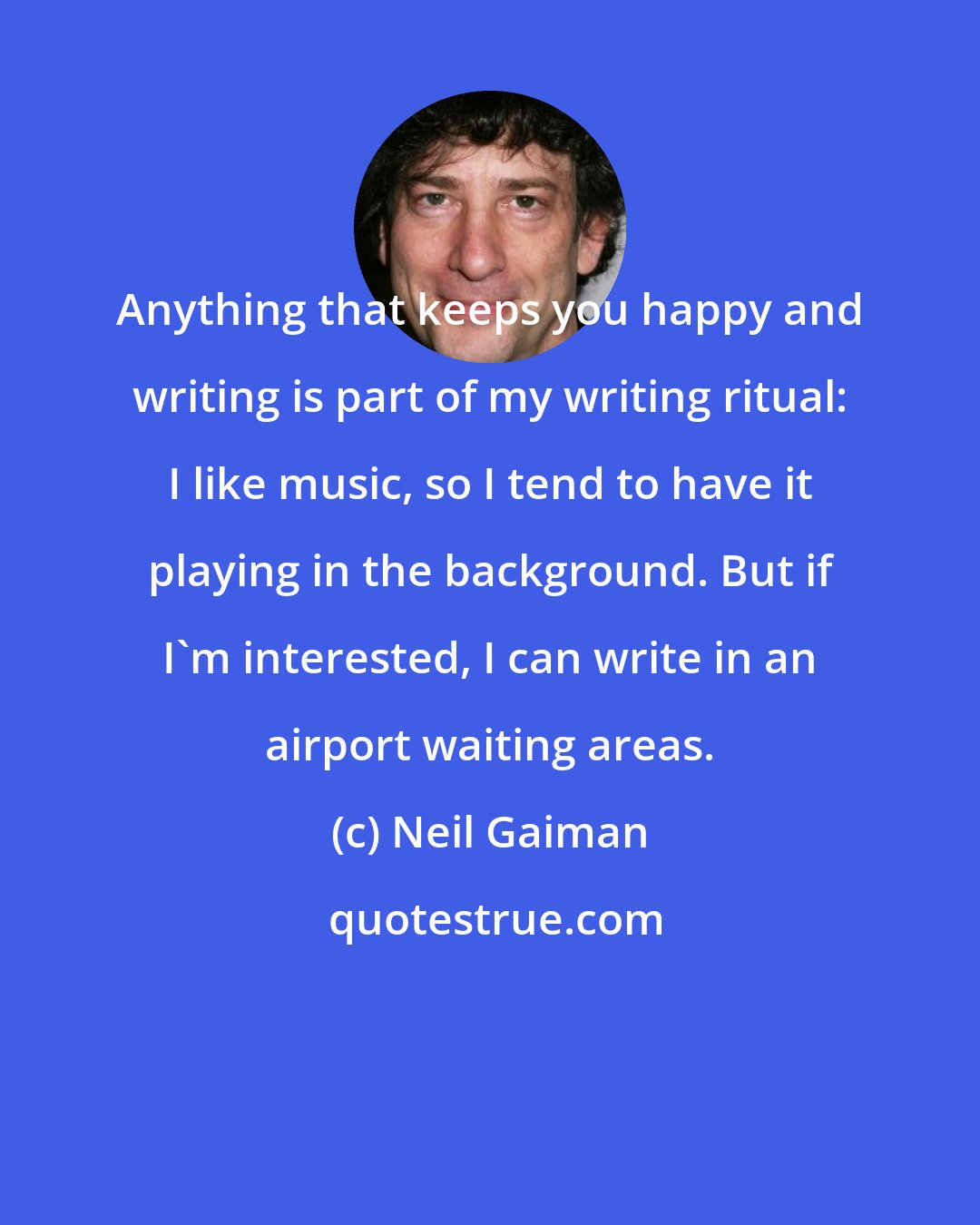 Neil Gaiman: Anything that keeps you happy and writing is part of my writing ritual: I like music, so I tend to have it playing in the background. But if I'm interested, I can write in an airport waiting areas.