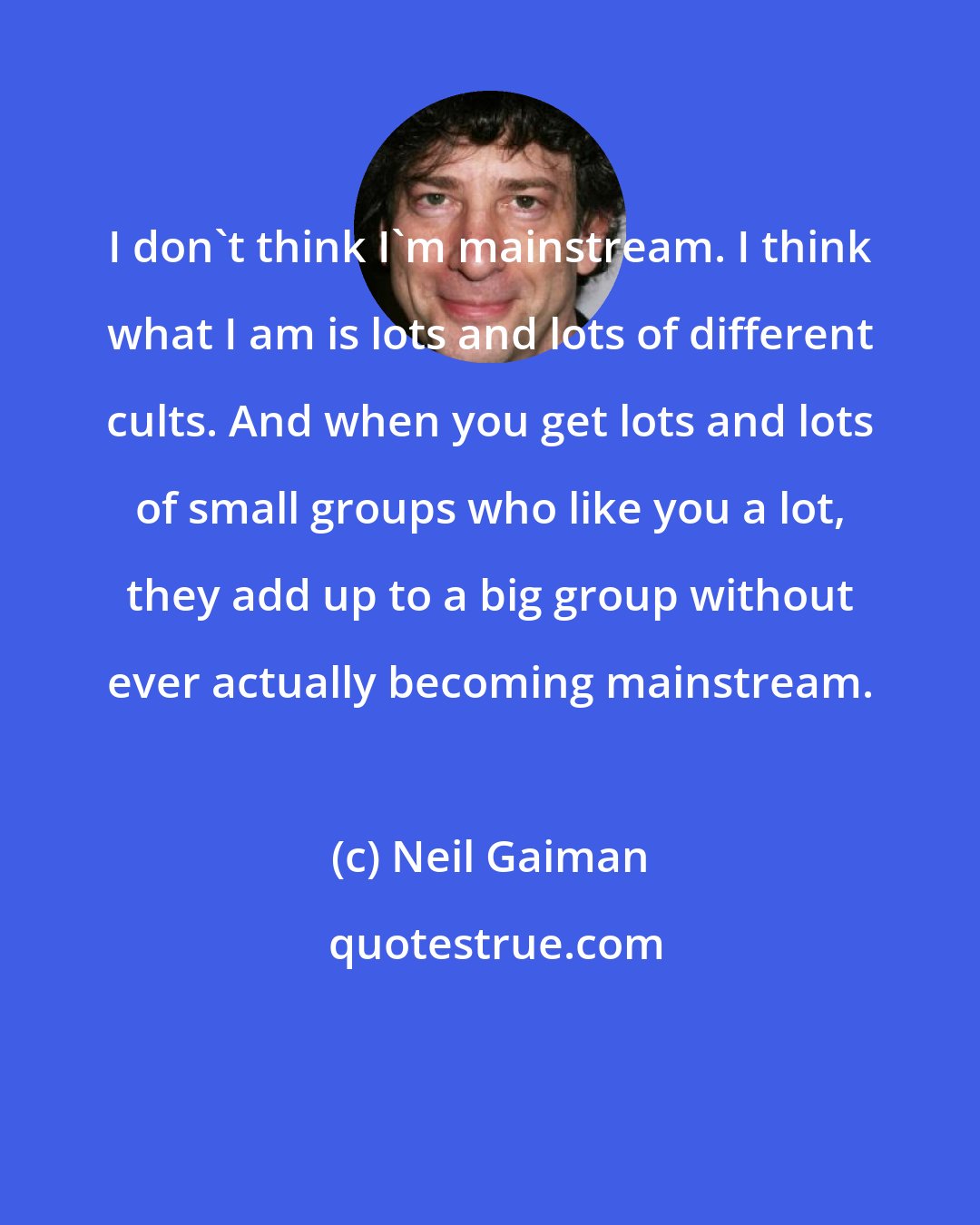 Neil Gaiman: I don't think I'm mainstream. I think what I am is lots and lots of different cults. And when you get lots and lots of small groups who like you a lot, they add up to a big group without ever actually becoming mainstream.