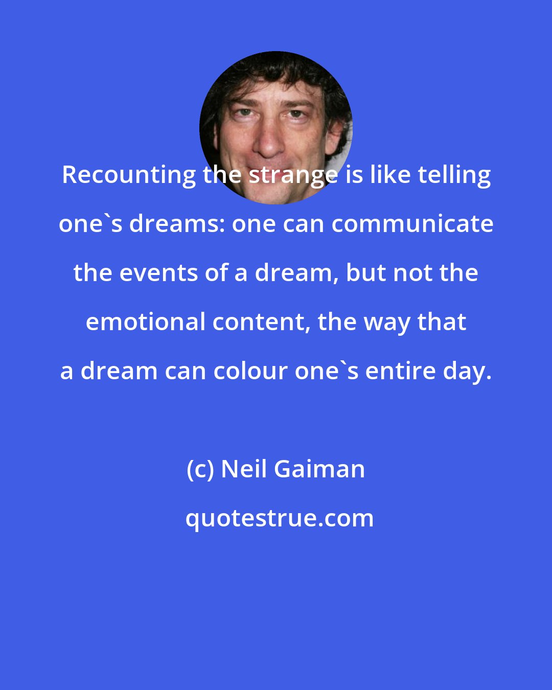 Neil Gaiman: Recounting the strange is like telling one's dreams: one can communicate the events of a dream, but not the emotional content, the way that a dream can colour one's entire day.