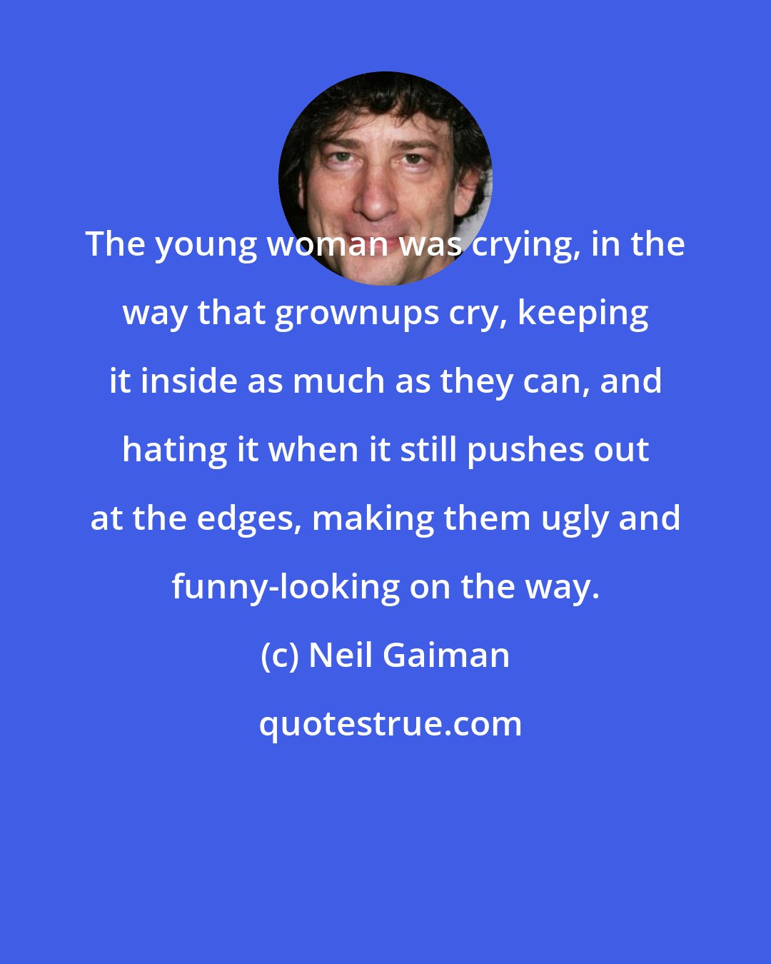 Neil Gaiman: The young woman was crying, in the way that grownups cry, keeping it inside as much as they can, and hating it when it still pushes out at the edges, making them ugly and funny-looking on the way.