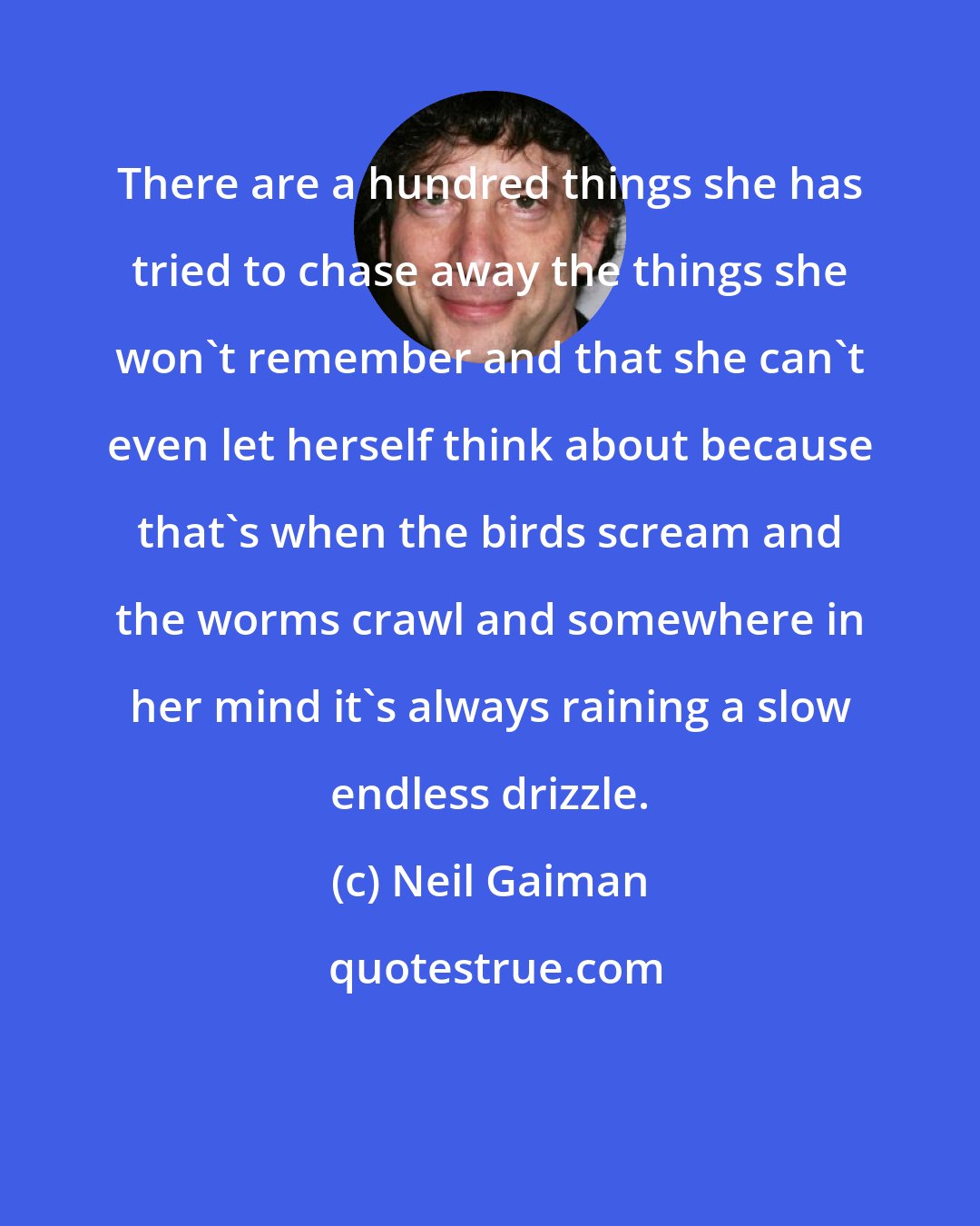 Neil Gaiman: There are a hundred things she has tried to chase away the things she won't remember and that she can't even let herself think about because that's when the birds scream and the worms crawl and somewhere in her mind it's always raining a slow endless drizzle.