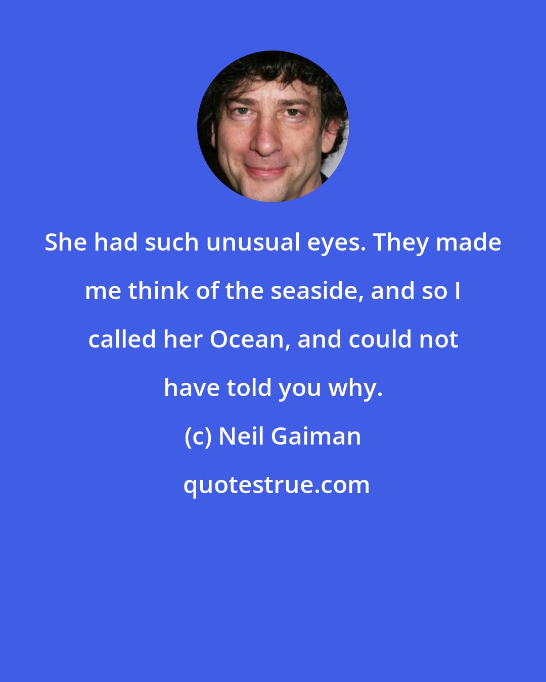 Neil Gaiman: She had such unusual eyes. They made me think of the seaside, and so I called her Ocean, and could not have told you why.