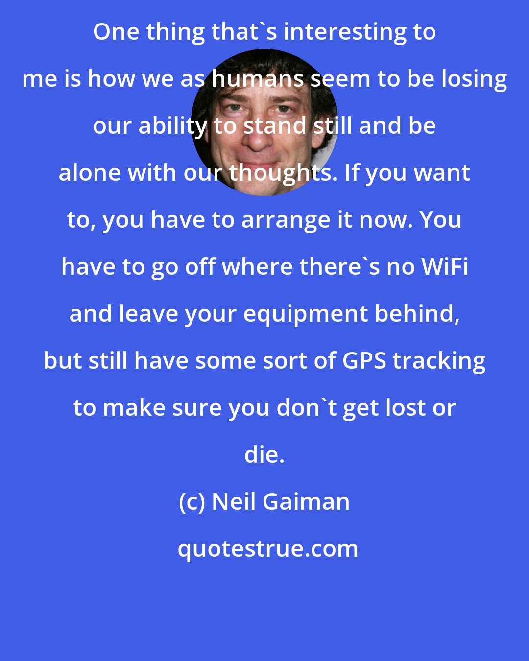 Neil Gaiman: One thing that's interesting to me is how we as humans seem to be losing our ability to stand still and be alone with our thoughts. If you want to, you have to arrange it now. You have to go off where there's no WiFi and leave your equipment behind, but still have some sort of GPS tracking to make sure you don't get lost or die.