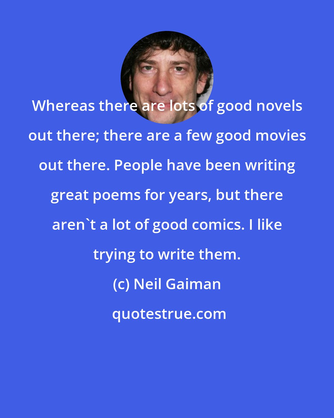 Neil Gaiman: Whereas there are lots of good novels out there; there are a few good movies out there. People have been writing great poems for years, but there aren't a lot of good comics. I like trying to write them.