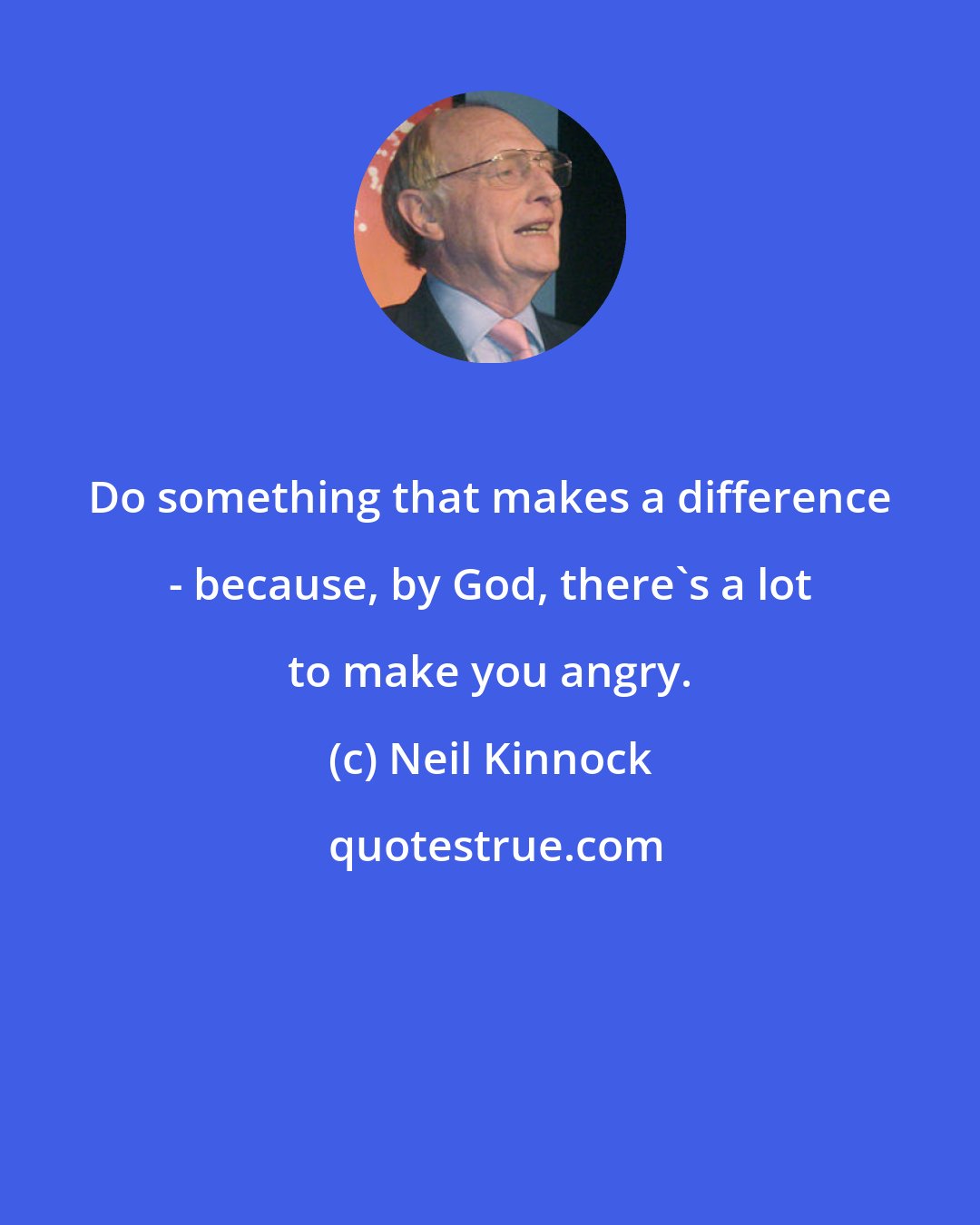 Neil Kinnock: Do something that makes a difference - because, by God, there's a lot to make you angry.