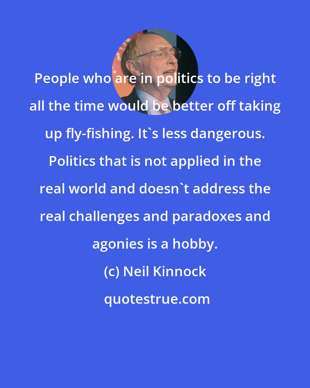 Neil Kinnock: People who are in politics to be right all the time would be better off taking up fly-fishing. It's less dangerous. Politics that is not applied in the real world and doesn't address the real challenges and paradoxes and agonies is a hobby.