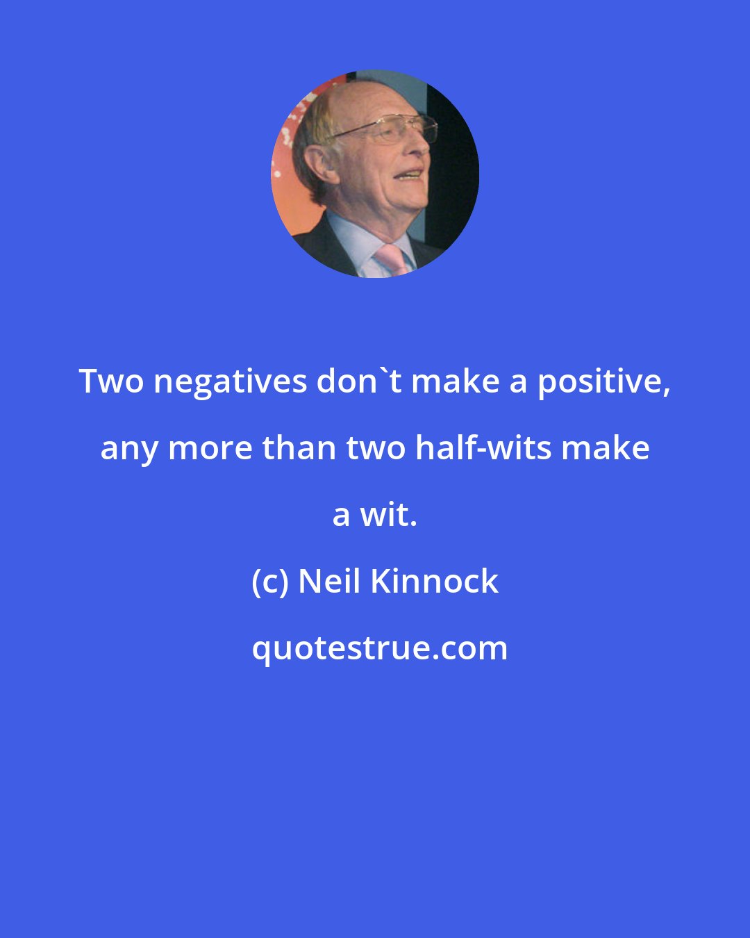 Neil Kinnock: Two negatives don't make a positive, any more than two half-wits make a wit.