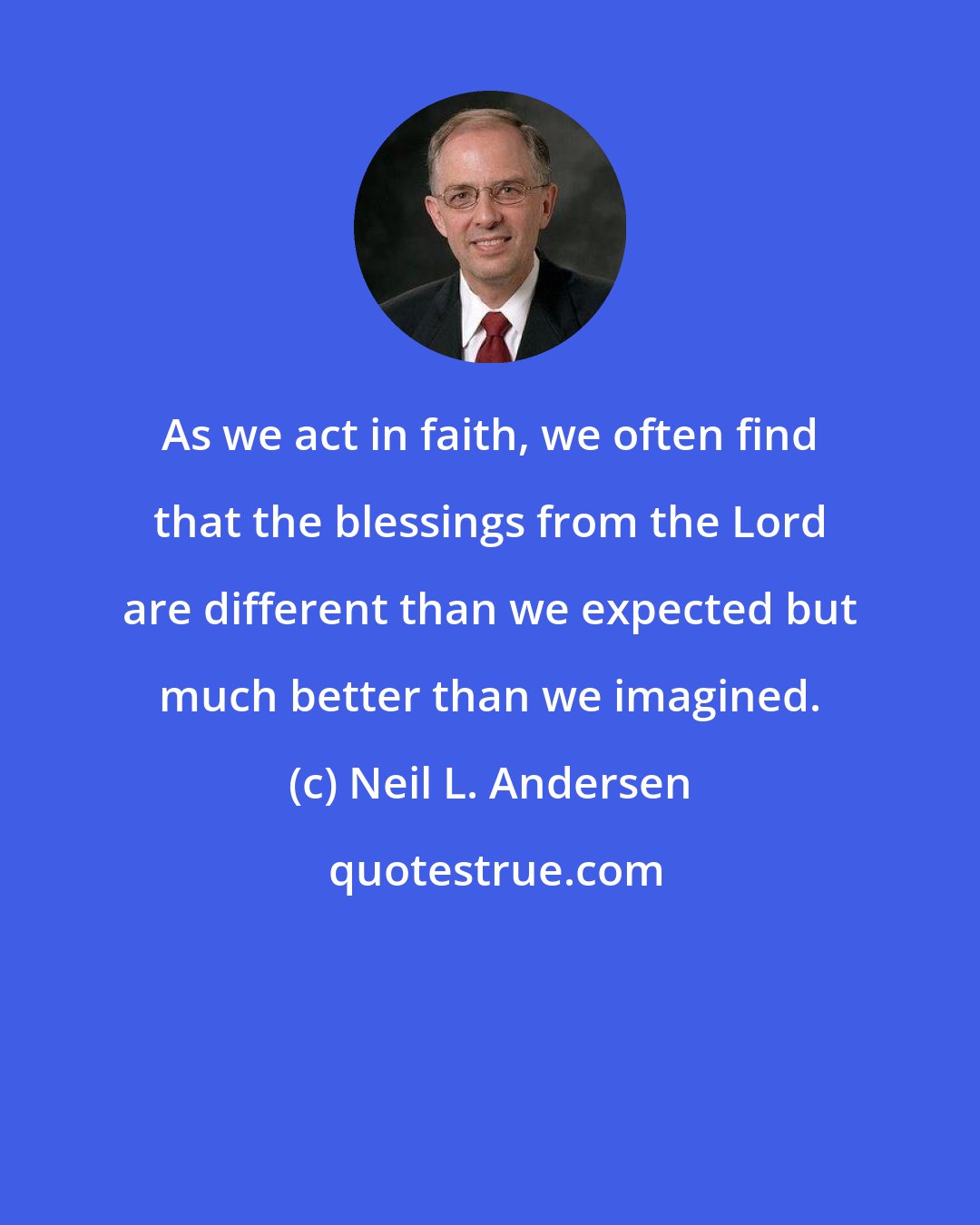 Neil L. Andersen: As we act in faith, we often find that the blessings from the Lord are different than we expected but much better than we imagined.