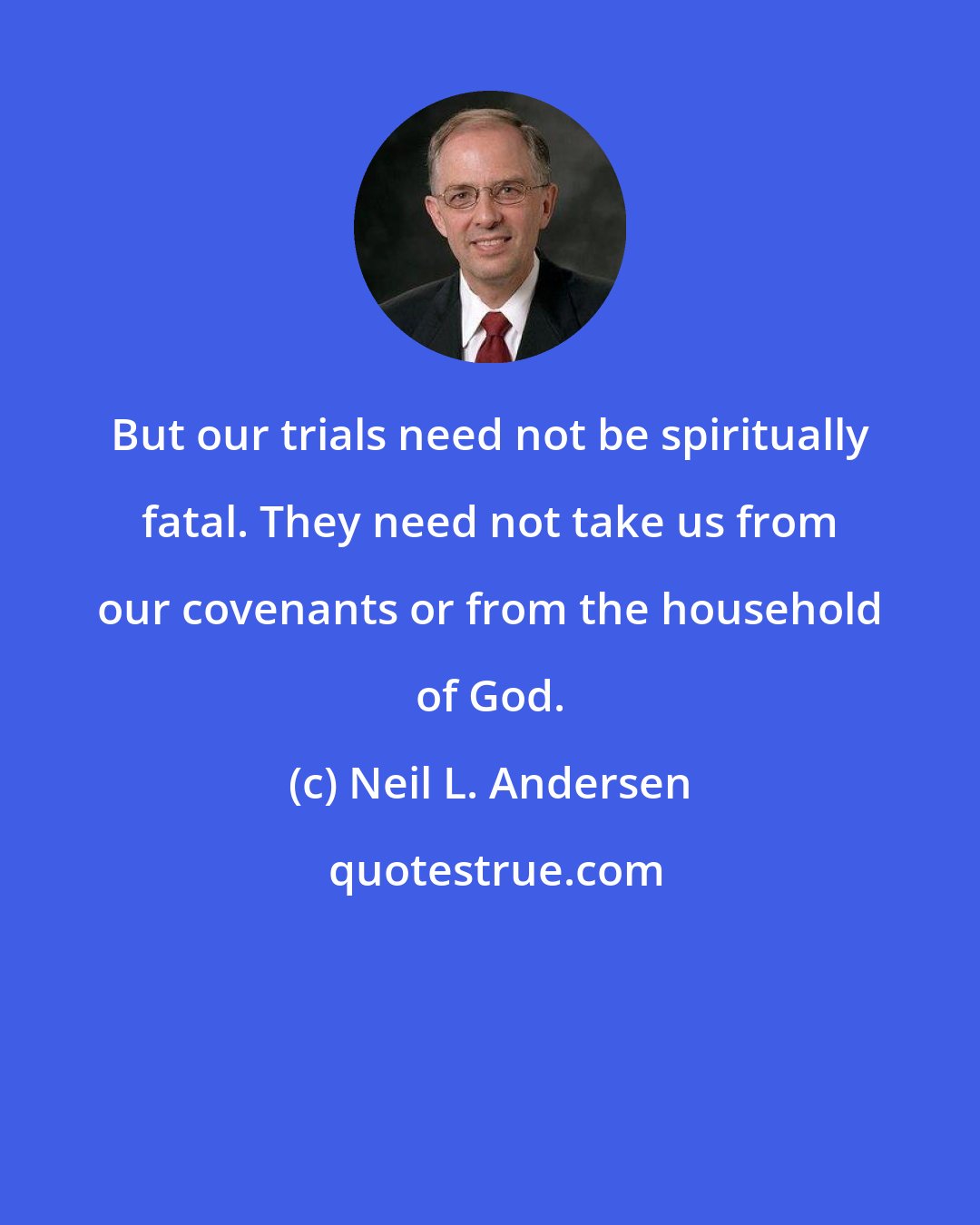 Neil L. Andersen: But our trials need not be spiritually fatal. They need not take us from our covenants or from the household of God.