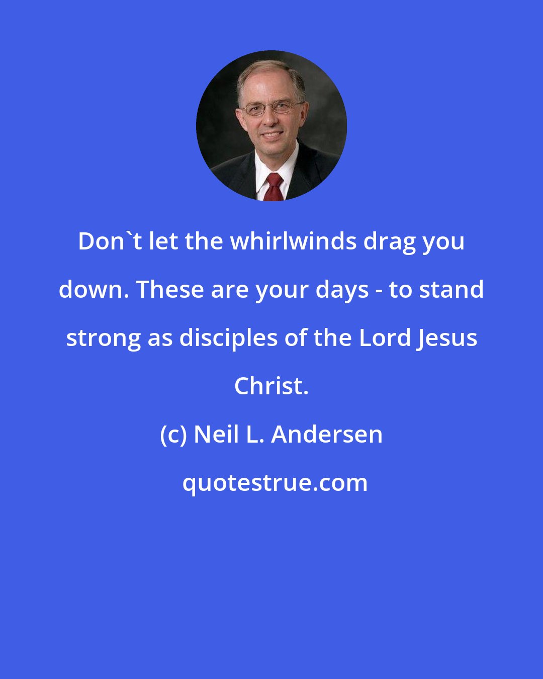 Neil L. Andersen: Don't let the whirlwinds drag you down. These are your days - to stand strong as disciples of the Lord Jesus Christ.