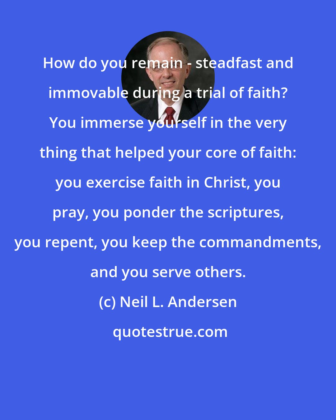 Neil L. Andersen: How do you remain - steadfast and immovable during a trial of faith? You immerse yourself in the very thing that helped your core of faith: you exercise faith in Christ, you pray, you ponder the scriptures, you repent, you keep the commandments, and you serve others.