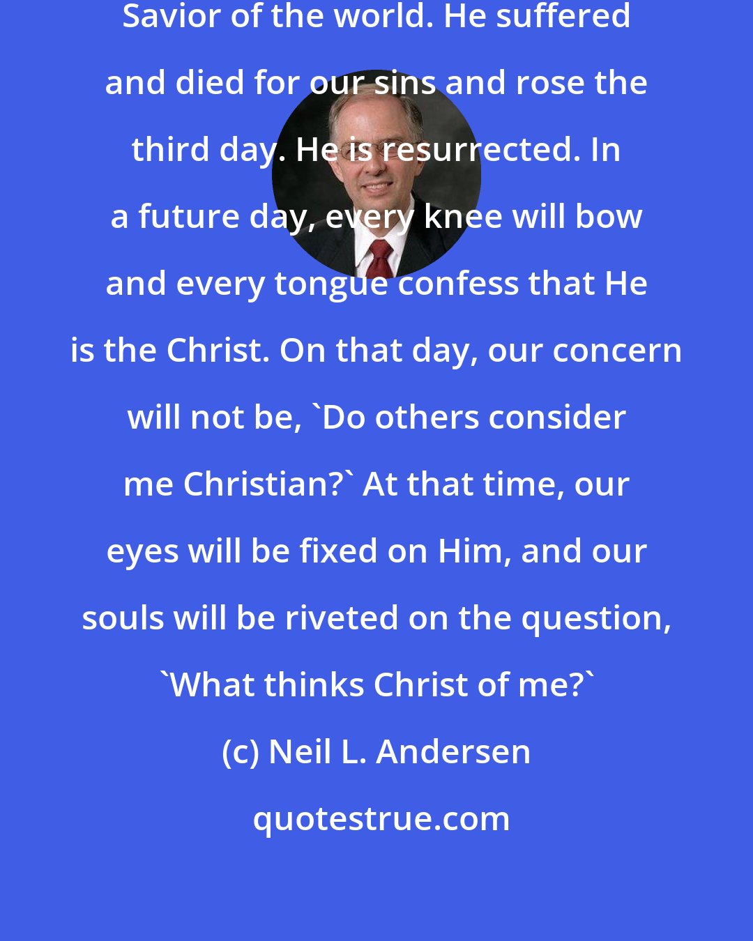 Neil L. Andersen: I witness that Jesus Christ is the Savior of the world. He suffered and died for our sins and rose the third day. He is resurrected. In a future day, every knee will bow and every tongue confess that He is the Christ. On that day, our concern will not be, 'Do others consider me Christian?' At that time, our eyes will be fixed on Him, and our souls will be riveted on the question, 'What thinks Christ of me?'