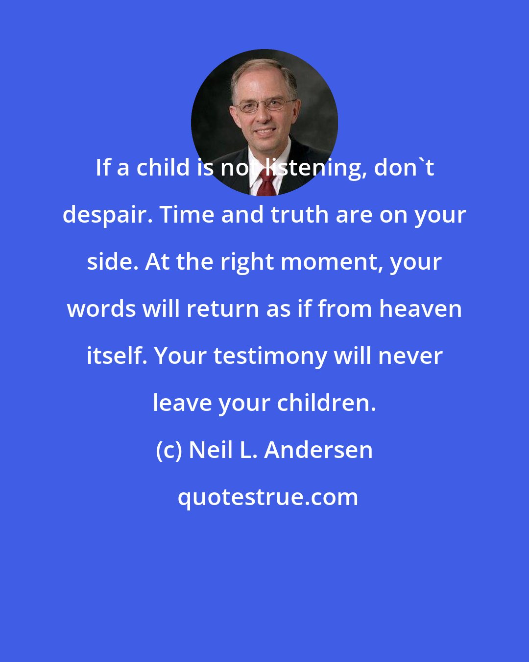 Neil L. Andersen: If a child is not listening, don't despair. Time and truth are on your side. At the right moment, your words will return as if from heaven itself. Your testimony will never leave your children.