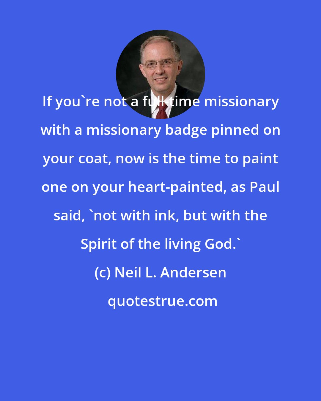 Neil L. Andersen: If you're not a full-time missionary with a missionary badge pinned on your coat, now is the time to paint one on your heart-painted, as Paul said, 'not with ink, but with the Spirit of the living God.'