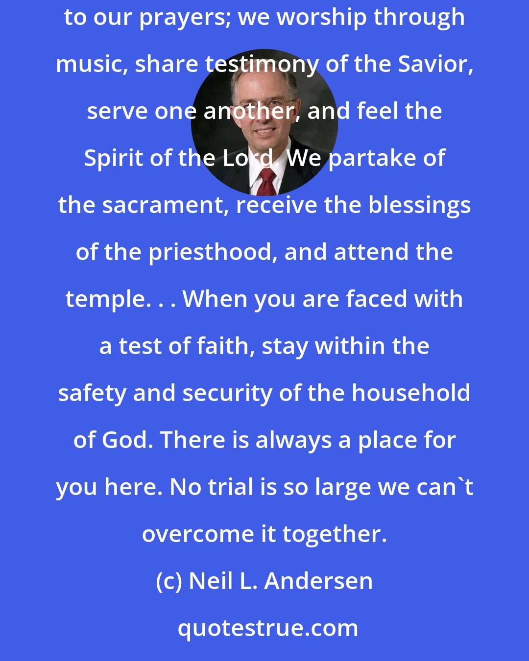 Neil L. Andersen: It is within the sanctuary of the Church that we protect our faith. Meeting together with others who believe, we pray and find answers to our prayers; we worship through music, share testimony of the Savior, serve one another, and feel the Spirit of the Lord. We partake of the sacrament, receive the blessings of the priesthood, and attend the temple. . . When you are faced with a test of faith, stay within the safety and security of the household of God. There is always a place for you here. No trial is so large we can't overcome it together.