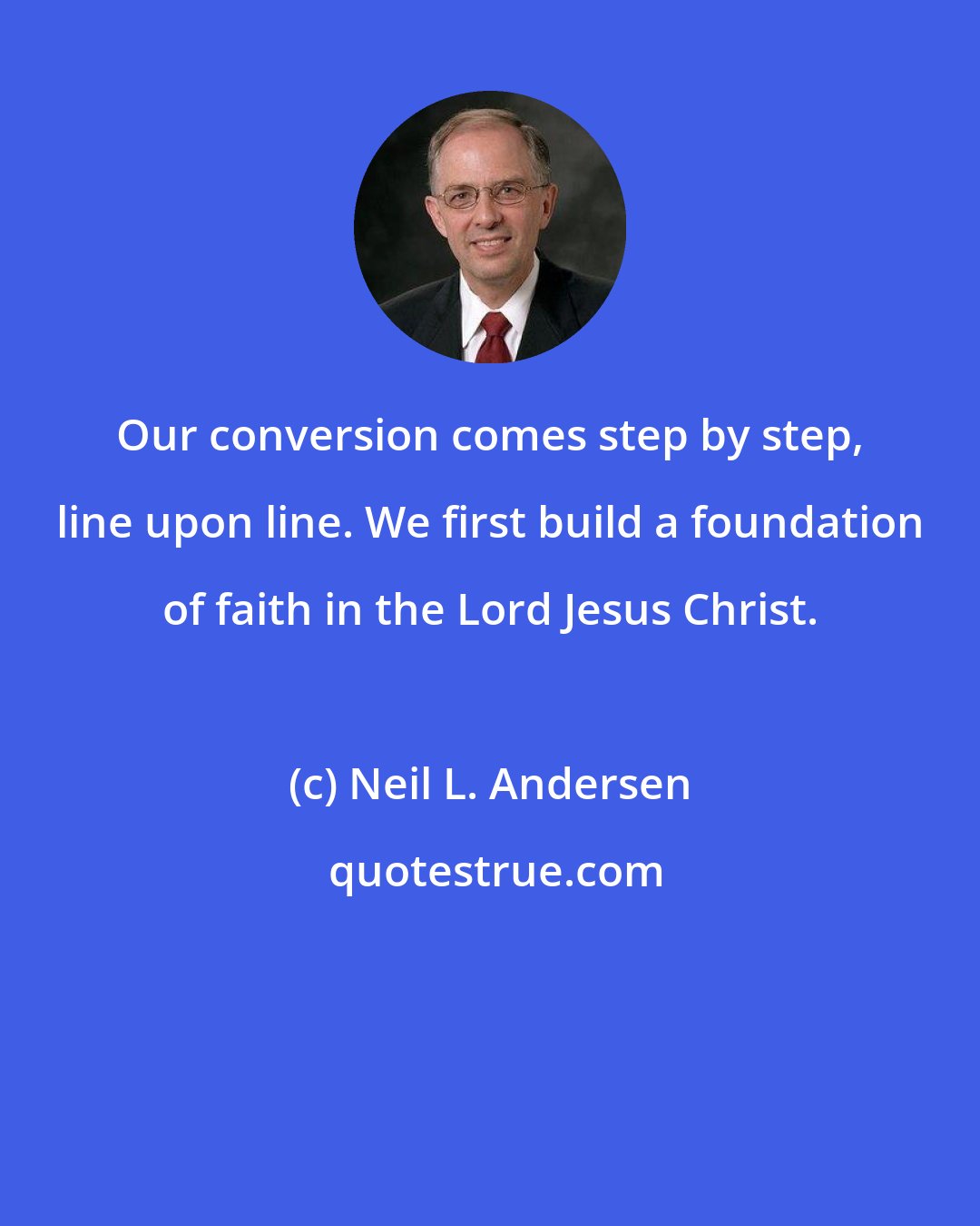 Neil L. Andersen: Our conversion comes step by step, line upon line. We first build a foundation of faith in the Lord Jesus Christ.