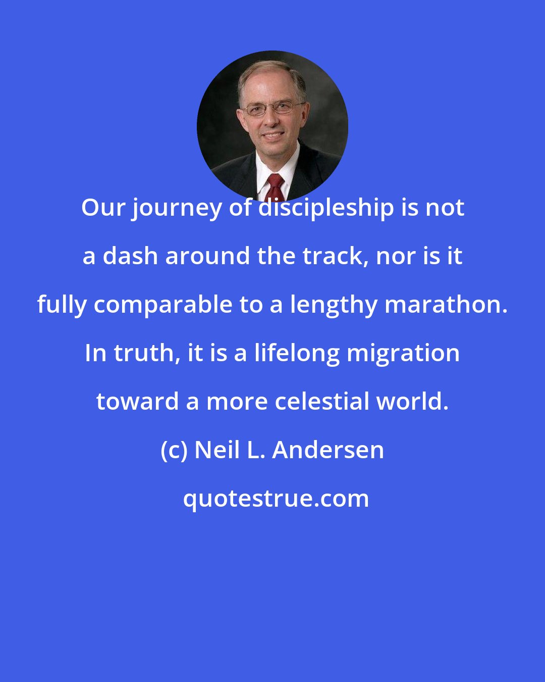 Neil L. Andersen: Our journey of discipleship is not a dash around the track, nor is it fully comparable to a lengthy marathon. In truth, it is a lifelong migration toward a more celestial world.