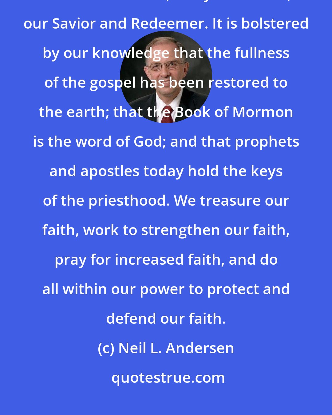 Neil L. Andersen: The gift of faith is a priceless spiritual endowment... Our faith is centered in God our Father, and Jesus Christ, our Savior and Redeemer. It is bolstered by our knowledge that the fullness of the gospel has been restored to the earth; that the Book of Mormon is the word of God; and that prophets and apostles today hold the keys of the priesthood. We treasure our faith, work to strengthen our faith, pray for increased faith, and do all within our power to protect and defend our faith.