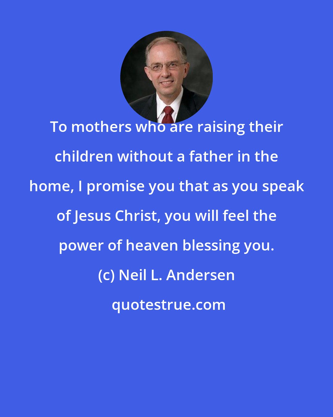 Neil L. Andersen: To mothers who are raising their children without a father in the home, I promise you that as you speak of Jesus Christ, you will feel the power of heaven blessing you.