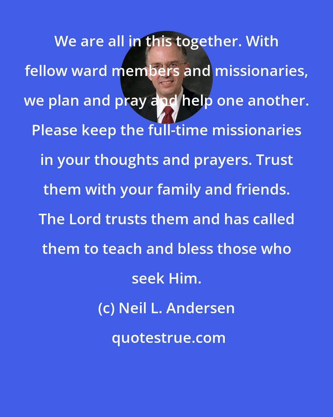 Neil L. Andersen: We are all in this together. With fellow ward members and missionaries, we plan and pray and help one another. Please keep the full-time missionaries in your thoughts and prayers. Trust them with your family and friends. The Lord trusts them and has called them to teach and bless those who seek Him.