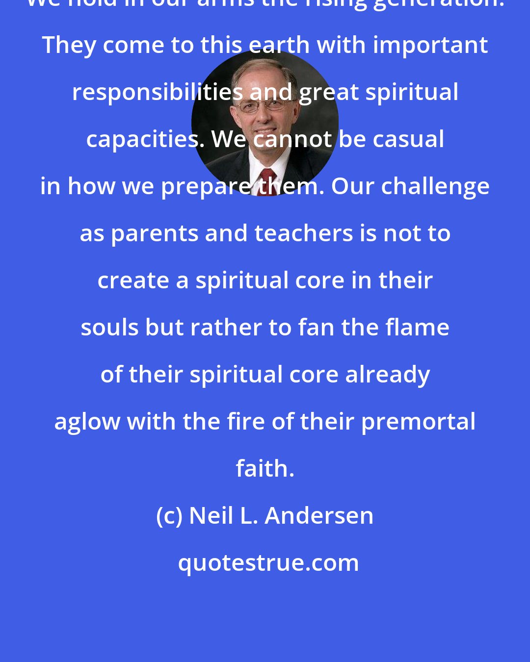 Neil L. Andersen: We hold in our arms the rising generation. They come to this earth with important responsibilities and great spiritual capacities. We cannot be casual in how we prepare them. Our challenge as parents and teachers is not to create a spiritual core in their souls but rather to fan the flame of their spiritual core already aglow with the fire of their premortal faith.