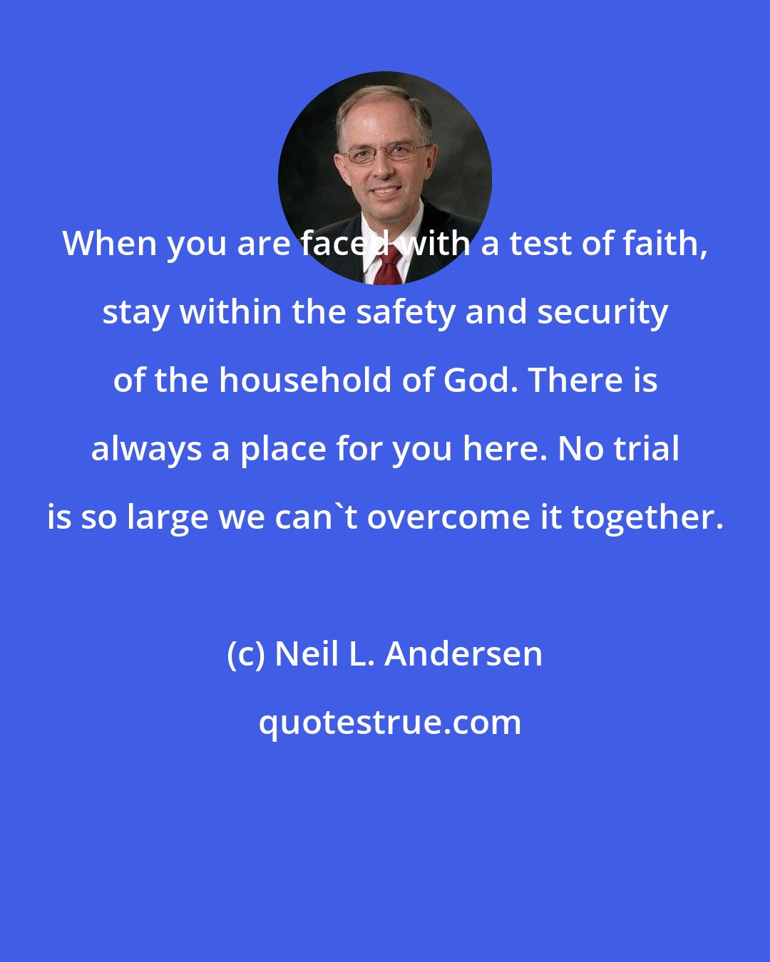 Neil L. Andersen: When you are faced with a test of faith, stay within the safety and security of the household of God. There is always a place for you here. No trial is so large we can't overcome it together.