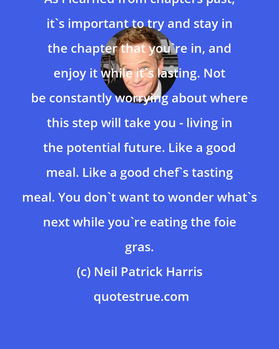Neil Patrick Harris: As I learned from chapters past, it's important to try and stay in the chapter that you're in, and enjoy it while it's lasting. Not be constantly worrying about where this step will take you - living in the potential future. Like a good meal. Like a good chef's tasting meal. You don't want to wonder what's next while you're eating the foie gras.